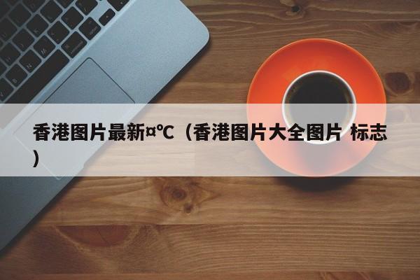 香港图片最新¤℃（香港图片大全图片 标志）