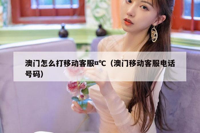澳门怎么打移动客服¤℃（澳门移动客服电话号码）