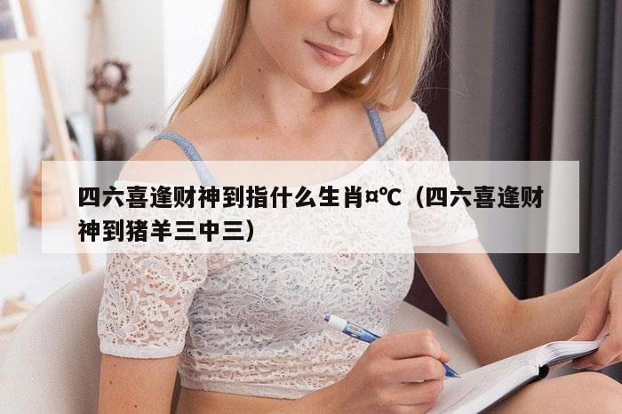 四六喜逢财神到指什么生肖¤℃（四六喜逢财神到猪羊三中三）