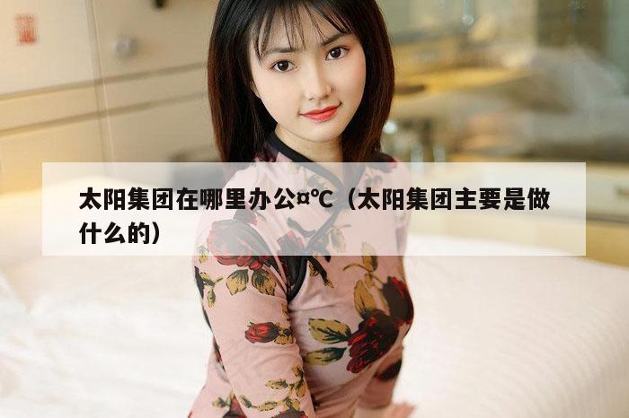 太阳集团在哪里办公,7777788888精准六号,（太阳集团主要是做什么的）