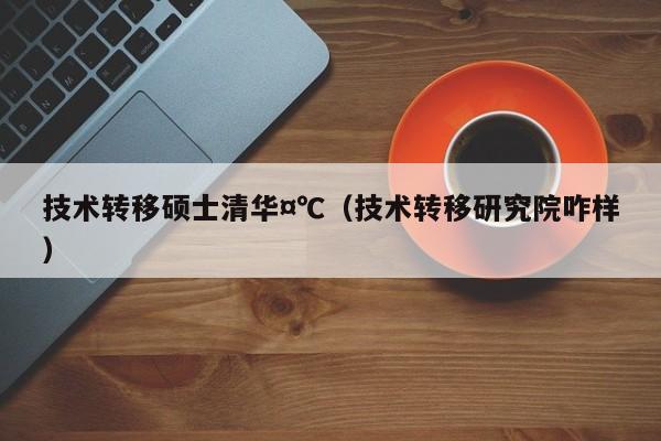 技术转移硕士清华,7777788888精准六号,（技术转移研究院咋样）
