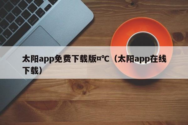 太阳app免费下载版,7777788888精准六号,（太阳app在线下载）